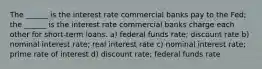 The ______ is the interest rate commercial banks pay to the Fed; the ______ is the interest rate commercial banks charge each other for short-term loans. a) federal funds rate; discount rate b) nominal interest rate; real interest rate c) nominal interest rate; prime rate of interest d) discount rate; federal funds rate