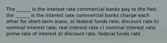 The ______ is the interest rate commercial banks pay to the Fed; the ______ is the interest rate commercial banks charge each other for short-term loans. a) federal funds rate; discount rate b) nominal interest rate; real interest rate c) nominal interest rate; prime rate of interest d) discount rate; federal funds rate