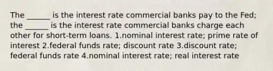 The ______ is the interest rate commercial banks pay to the Fed; the ______ is the interest rate commercial banks charge each other for short-term loans. 1.nominal interest rate; prime rate of interest 2.federal funds rate; discount rate 3.discount rate; federal funds rate 4.nominal interest rate; real interest rate