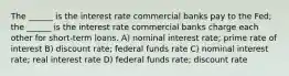 The ______ is the interest rate commercial banks pay to the Fed; the ______ is the interest rate commercial banks charge each other for short-term loans. A) nominal interest rate; prime rate of interest B) discount rate; federal funds rate C) nominal interest rate; real interest rate D) federal funds rate; discount rate