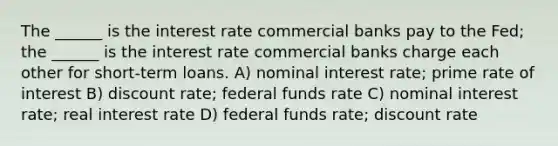 The ______ is the interest rate commercial banks pay to the Fed; the ______ is the interest rate commercial banks charge each other for short-term loans. A) nominal interest rate; prime rate of interest B) discount rate; federal funds rate C) nominal interest rate; real interest rate D) federal funds rate; discount rate