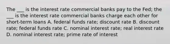 The ___ is the interest rate commercial banks pay to the Fed; the ___ is the interest rate commercial banks charge each other for short-term loans A. federal funds rate; discount rate B. discount rate; federal funds rate C. nominal interest rate; real interest rate D. nominal interest rate; prime rate of interest