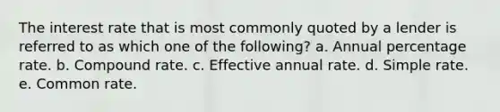 The interest rate that is most commonly quoted by a lender is referred to as which one of the following? a. Annual percentage rate. b. Compound rate. c. Effective annual rate. d. Simple rate. e. Common rate.