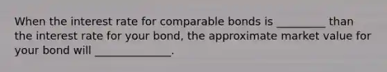 When the interest rate for comparable bonds is _________ than the interest rate for your bond, the approximate market value for your bond will ______________.