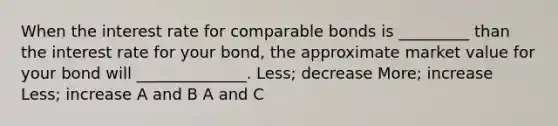 When the interest rate for comparable bonds is _________ than the interest rate for your bond, the approximate market value for your bond will ______________. Less; decrease More; increase Less; increase A and B A and C