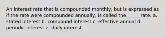 An interest rate that is compounded monthly, but is expressed as if the rate were compounded annually, is called the _____ rate. a. stated interest b. <a href='https://www.questionai.com/knowledge/k07TQ6sK1u-compound-interest' class='anchor-knowledge'>compound interest</a> c. effective annual d. periodic interest e. daily interest