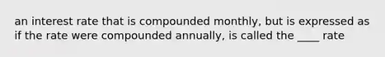 an interest rate that is compounded monthly, but is expressed as if the rate were compounded annually, is called the ____ rate