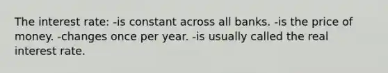 The interest rate: -is constant across all banks. -is the price of money. -changes once per year. -is usually called the real interest rate.