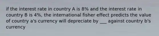 if the interest rate in country A is 8% and the interest rate in country B is 4%, the international fisher effect predicts the value of country a's currency will depreciate by ___ against country b's currency