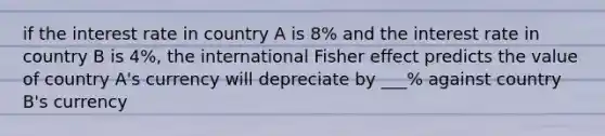 if the interest rate in country A is 8% and the interest rate in country B is 4%, the international Fisher effect predicts the value of country A's currency will depreciate by ___% against country B's currency