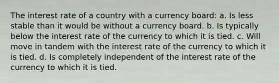 The interest rate of a country with a currency board: a. Is less stable than it would be without a currency board. b. Is typically below the interest rate of the currency to which it is tied. c. Will move in tandem with the interest rate of the currency to which it is tied. d. Is completely independent of the interest rate of the currency to which it is tied.