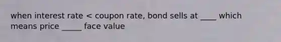 when interest rate < coupon rate, bond sells at ____ which means price _____ face value