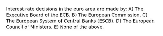 Interest rate decisions in the euro area are made by: A) The Executive Board of the ECB. B) The European Commission. C) The European System of Central Banks (ESCB). D) The European Council of Ministers. E) None of the above.