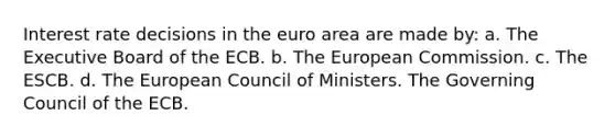 Interest rate decisions in the euro area are made by: a. The Executive Board of the ECB. b. The European Commission. c. The ESCB. d. The European Council of Ministers. The Governing Council of the ECB.