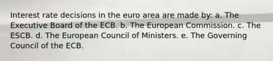 Interest rate decisions in the euro area are made by: a. The Executive Board of the ECB. b. The European Commission. c. The ESCB. d. The European Council of Ministers. e. The Governing Council of the ECB.