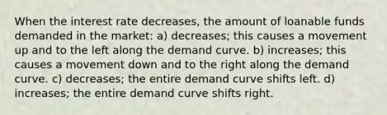 When the interest rate decreases, the amount of loanable funds demanded in the market: a) decreases; this causes a movement up and to the left along the demand curve. b) increases; this causes a movement down and to the right along the demand curve. c) decreases; the entire demand curve shifts left. d) increases; the entire demand curve shifts right.