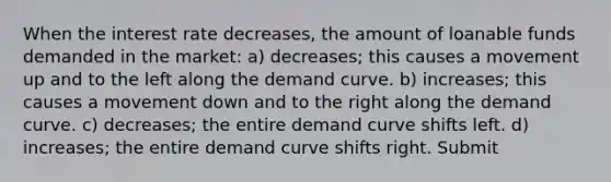 When the interest rate decreases, the amount of loanable funds demanded in the market: a) decreases; this causes a movement up and to the left along the demand curve. b) increases; this causes a movement down and to the right along the demand curve. c) decreases; the entire demand curve shifts left. d) increases; the entire demand curve shifts right. Submit