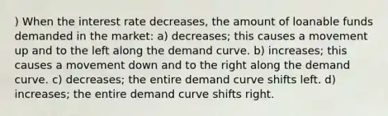 ) When the interest rate decreases, the amount of loanable funds demanded in the market: a) decreases; this causes a movement up and to the left along the demand curve. b) increases; this causes a movement down and to the right along the demand curve. c) decreases; the entire demand curve shifts left. d) increases; the entire demand curve shifts right.