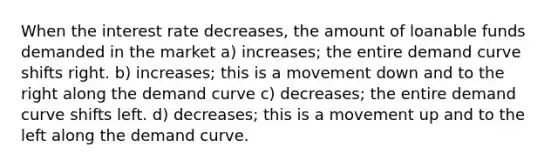 When the interest rate decreases, the amount of loanable funds demanded in the market a) increases; the entire demand curve shifts right. b) increases; this is a movement down and to the right along the demand curve c) decreases; the entire demand curve shifts left. d) decreases; this is a movement up and to the left along the demand curve.