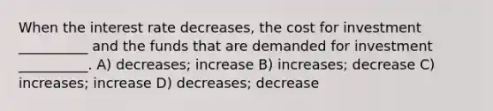 When the interest rate decreases, the cost for investment __________ and the funds that are demanded for investment __________. A) decreases; increase B) increases; decrease C) increases; increase D) decreases; decrease