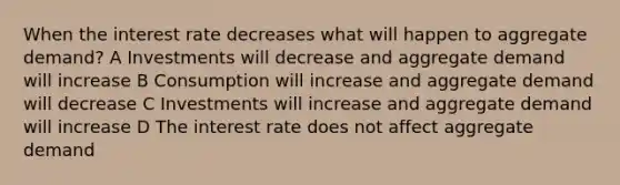 When the interest rate decreases what will happen to aggregate demand? A Investments will decrease and aggregate demand will increase B Consumption will increase and aggregate demand will decrease C Investments will increase and aggregate demand will increase D The interest rate does not affect aggregate demand