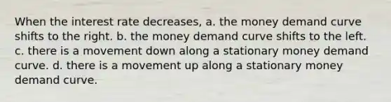 When the interest rate decreases, a. the money demand curve shifts to the right. b. the money demand curve shifts to the left. c. there is a movement down along a stationary money demand curve. d. there is a movement up along a stationary money demand curve.