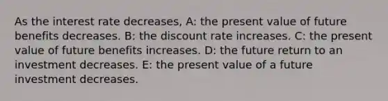 As the interest rate decreases, A: the present value of future benefits decreases. B: the discount rate increases. C: the present value of future benefits increases. D: the future return to an investment decreases. E: the present value of a future investment decreases.