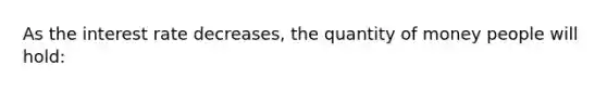 As the interest rate decreases, the quantity of money people will hold: