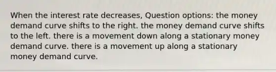 When the interest rate decreases, Question options: the money demand curve shifts to the right. the money demand curve shifts to the left. there is a movement down along a stationary money demand curve. there is a movement up along a stationary money demand curve.