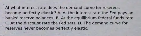 At what interest rate does the demand curve for reserves become perfectly​ elastic? A. At the interest rate the Fed pays on​ banks' reserve balances. B. At the equilibrium federal funds rate. C. At the discount rate the Fed sets. D. The demand curve for reserves never becomes perfectly elastic.