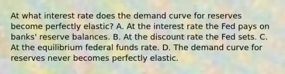 At what interest rate does the demand curve for reserves become perfectly​ elastic? A. At the interest rate the Fed pays on​ banks' reserve balances. B. At the discount rate the Fed sets. C. At the equilibrium federal funds rate. D. The demand curve for reserves never becomes perfectly elastic.