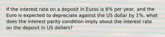 If the interest rate on a deposit in Euros is 6% per year, and the Euro is expected to depreciate against the US dollar by 1%, what does the interest parity condition imply about the interest rate on the deposit in US dollars?