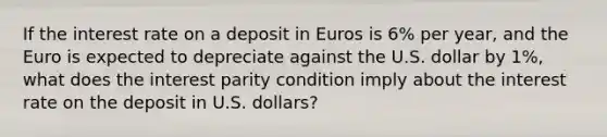 If the interest rate on a deposit in Euros is​ 6% per​ year, and the Euro is expected to depreciate against the U.S. dollar by​ 1%, what does the interest parity condition imply about the interest rate on the deposit in U.S.​ dollars?