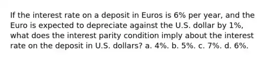 If the interest rate on a deposit in Euros is​ 6% per​ year, and the Euro is expected to depreciate against the U.S. dollar by​ 1%, what does the interest parity condition imply about the interest rate on the deposit in U.S.​ dollars? a. 4%. b. 5%. c. 7%. d. 6%.