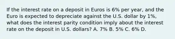 If the interest rate on a deposit in Euros is​ 6% per​ year, and the Euro is expected to depreciate against the U.S. dollar by​ 1%, what does the interest parity condition imply about the interest rate on the deposit in U.S.​ dollars? A. ​7% B. ​5% C. ​6% D.