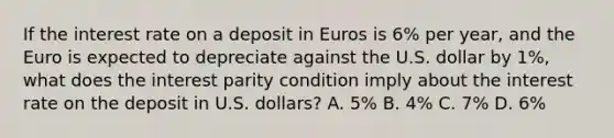 If the interest rate on a deposit in Euros is​ 6% per​ year, and the Euro is expected to depreciate against the U.S. dollar by​ 1%, what does the interest parity condition imply about the interest rate on the deposit in U.S.​ dollars? A. 5% B. 4% C. 7% D. 6%