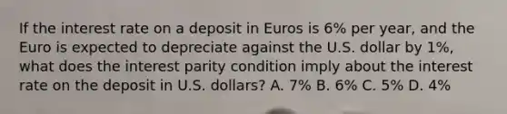 If the interest rate on a deposit in Euros is​ 6% per​ year, and the Euro is expected to depreciate against the U.S. dollar by​ 1%, what does the interest parity condition imply about the interest rate on the deposit in U.S.​ dollars? A. 7% B. 6% C. 5% D. 4%