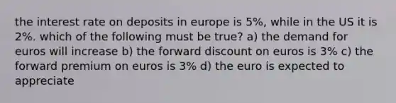 the interest rate on deposits in europe is 5%, while in the US it is 2%. which of the following must be true? a) the demand for euros will increase b) the forward discount on euros is 3% c) the forward premium on euros is 3% d) the euro is expected to appreciate