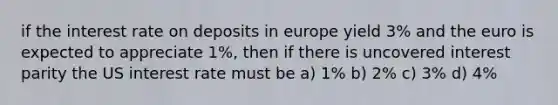 if the interest rate on deposits in europe yield 3% and the euro is expected to appreciate 1%, then if there is uncovered interest parity the US interest rate must be a) 1% b) 2% c) 3% d) 4%