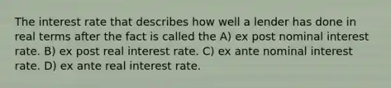 The interest rate that describes how well a lender has done in real terms after the fact is called the A) ex post nominal interest rate. B) ex post real interest rate. C) ex ante nominal interest rate. D) ex ante real interest rate.