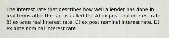 The interest rate that describes how well a lender has done in real terms after the fact is called the A) ex post real interest rate. B) ex ante real interest rate. C) ex post nominal interest rate. D) ex ante nominal interest rate