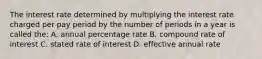 The interest rate determined by multiplying the interest rate charged per pay period by the number of periods in a year is called the: A. annual percentage rate B. compound rate of interest C. stated rate of interest D. effective annual rate