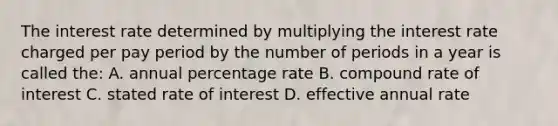 The interest rate determined by multiplying the interest rate charged per pay period by the number of periods in a year is called the: A. annual percentage rate B. compound rate of interest C. stated rate of interest D. effective annual rate