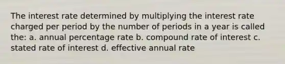 The interest rate determined by multiplying the interest rate charged per period by the number of periods in a year is called the: a. annual percentage rate b. compound rate of interest c. stated rate of interest d. effective annual rate