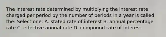 The interest rate determined by multiplying the interest rate charged per period by the number of periods in a year is called the: Select one: A. stated rate of interest B. annual percentage rate C. effective annual rate D. compound rate of interest