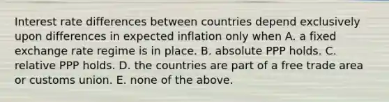 Interest rate differences between countries depend exclusively upon differences in expected inflation only when A. a fixed exchange rate regime is in place. B. absolute PPP holds. C. relative PPP holds. D. the countries are part of a free trade area or customs union. E. none of the above.