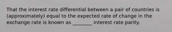 That the interest rate differential between a pair of countries is (approximately) equal to the expected rate of change in the exchange rate is known as ________ interest rate parity.