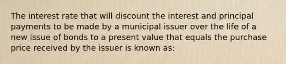 The interest rate that will discount the interest and principal payments to be made by a municipal issuer over the life of a new issue of bonds to a present value that equals the purchase price received by the issuer is known as: