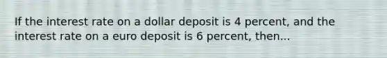 If the interest rate on a dollar deposit is 4 percent, and the interest rate on a euro deposit is 6 percent, then...