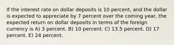 If the interest rate on dollar deposits is 10 percent, and the dollar is expected to appreciate by 7 percent over the coming year, the expected return on dollar deposits in terms of the foreign currency is A) 3 percent. B) 10 percent. C) 13.5 percent. D) 17 percent. E) 24 percent.